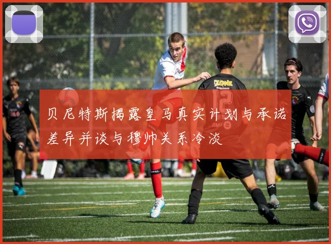 贝尼特斯揭露皇马真实计划与承诺差异并谈与穆帅关系冷淡