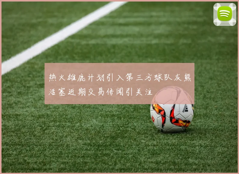 热火雄鹿计划引入第三方球队灰熊活塞近期交易传闻引关注