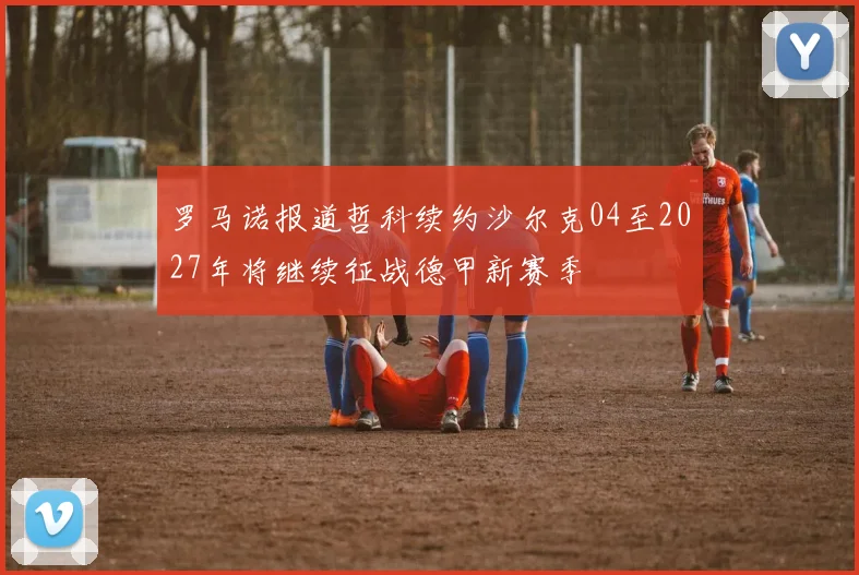 罗马诺报道哲科续约沙尔克04至2027年将继续征战德甲新赛季