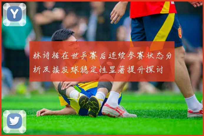 林诗栋在世乒赛后连续参赛状态分析及接发球稳定性显著提升探讨