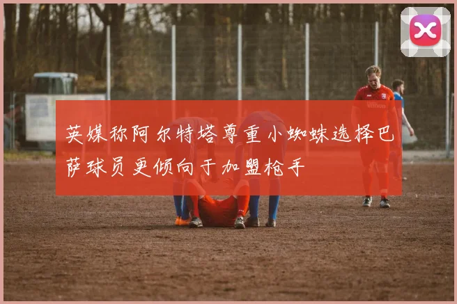 英媒称阿尔特塔尊重小蜘蛛选择巴萨球员更倾向于加盟枪手