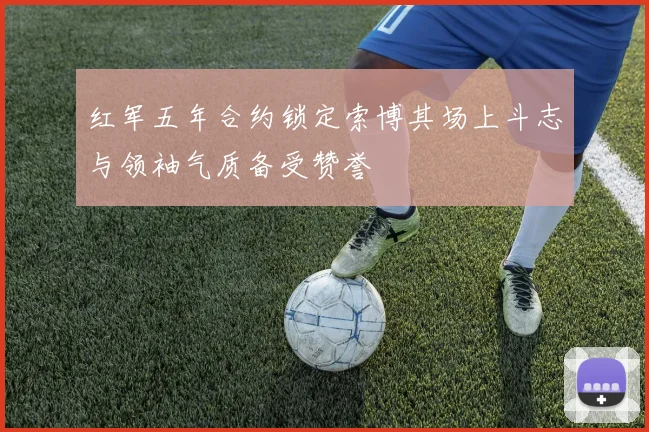 红军五年合约锁定索博其场上斗志与领袖气质备受赞誉