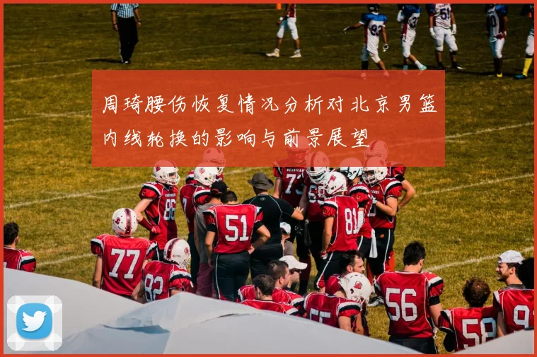 周琦腰伤恢复情况分析对北京男篮内线轮换的影响与前景展望