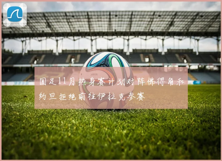 国足11月热身赛计划对阵佛得角和约旦拒绝前往伊拉克参赛