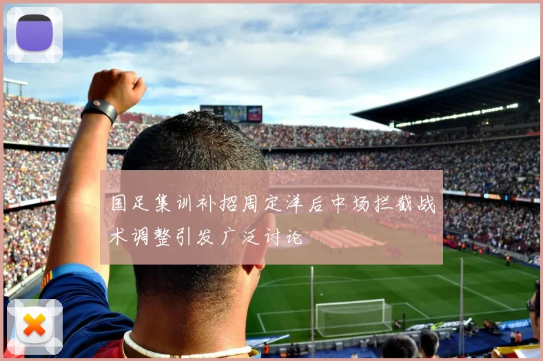 国足集训补招周定洋后中场拦截战术调整引发广泛讨论