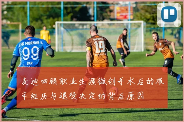 麦迪回顾职业生涯微创手术后的艰辛经历与退役决定的背后原因